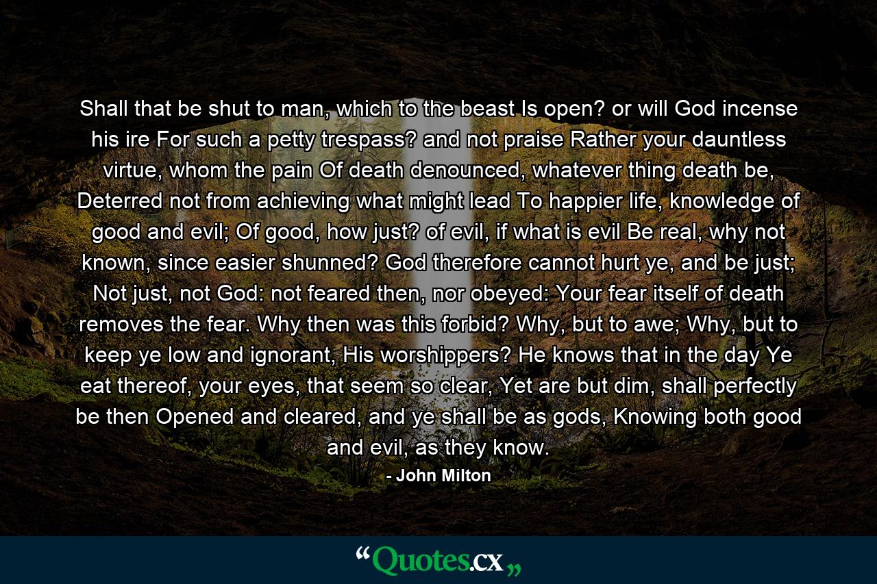 Shall that be shut to man, which to the beast Is open? or will God incense his ire For such a petty trespass? and not praise Rather your dauntless virtue, whom the pain Of death denounced, whatever thing death be, Deterred not from achieving what might lead To happier life, knowledge of good and evil; Of good, how just? of evil, if what is evil Be real, why not known, since easier shunned? God therefore cannot hurt ye, and be just; Not just, not God: not feared then, nor obeyed: Your fear itself of death removes the fear. Why then was this forbid? Why, but to awe; Why, but to keep ye low and ignorant, His worshippers? He knows that in the day Ye eat thereof, your eyes, that seem so clear, Yet are but dim, shall perfectly be then Opened and cleared, and ye shall be as gods, Knowing both good and evil, as they know. - Quote by John Milton