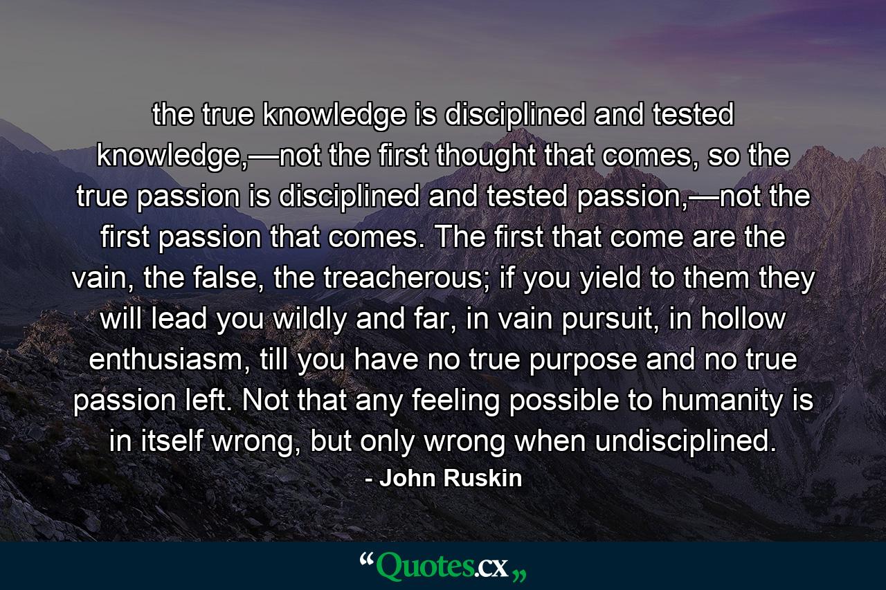 the true knowledge is disciplined and tested knowledge,—not the first thought that comes, so the true passion is disciplined and tested passion,—not the first passion that comes. The first that come are the vain, the false, the treacherous; if you yield to them they will lead you wildly and far, in vain pursuit, in hollow enthusiasm, till you have no true purpose and no true passion left. Not that any feeling possible to humanity is in itself wrong, but only wrong when undisciplined. - Quote by John Ruskin