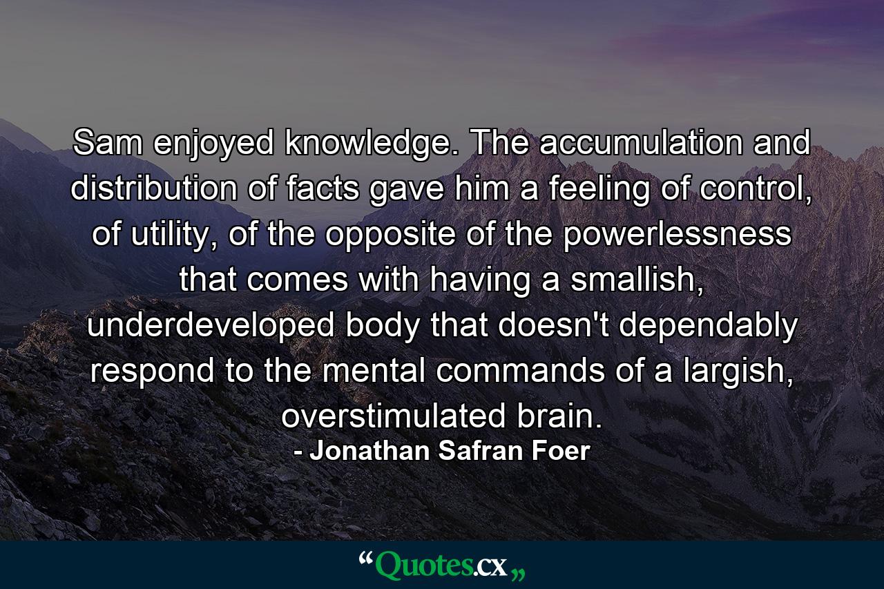 Sam enjoyed knowledge. The accumulation and distribution of facts gave him a feeling of control, of utility, of the opposite of the powerlessness that comes with having a smallish, underdeveloped body that doesn't dependably respond to the mental commands of a largish, overstimulated brain. - Quote by Jonathan Safran Foer