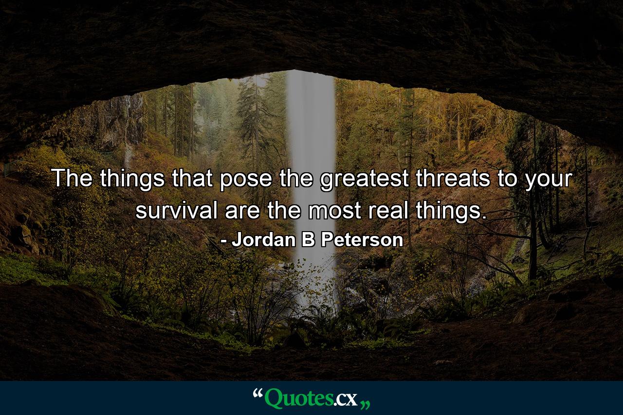 The things that pose the greatest threats to your survival are the most real things. - Quote by Jordan B Peterson