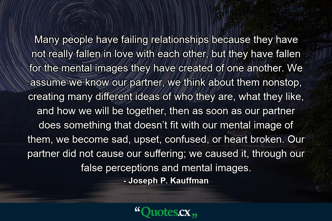 Many people have failing relationships because they have not really fallen in love with each other, but they have fallen for the mental images they have created of one another. We assume we know our partner, we think about them nonstop, creating many different ideas of who they are, what they like, and how we will be together, then as soon as our partner does something that doesn’t fit with our mental image of them, we become sad, upset, confused, or heart broken. Our partner did not cause our suffering; we caused it, through our false perceptions and mental images. - Quote by Joseph P. Kauffman