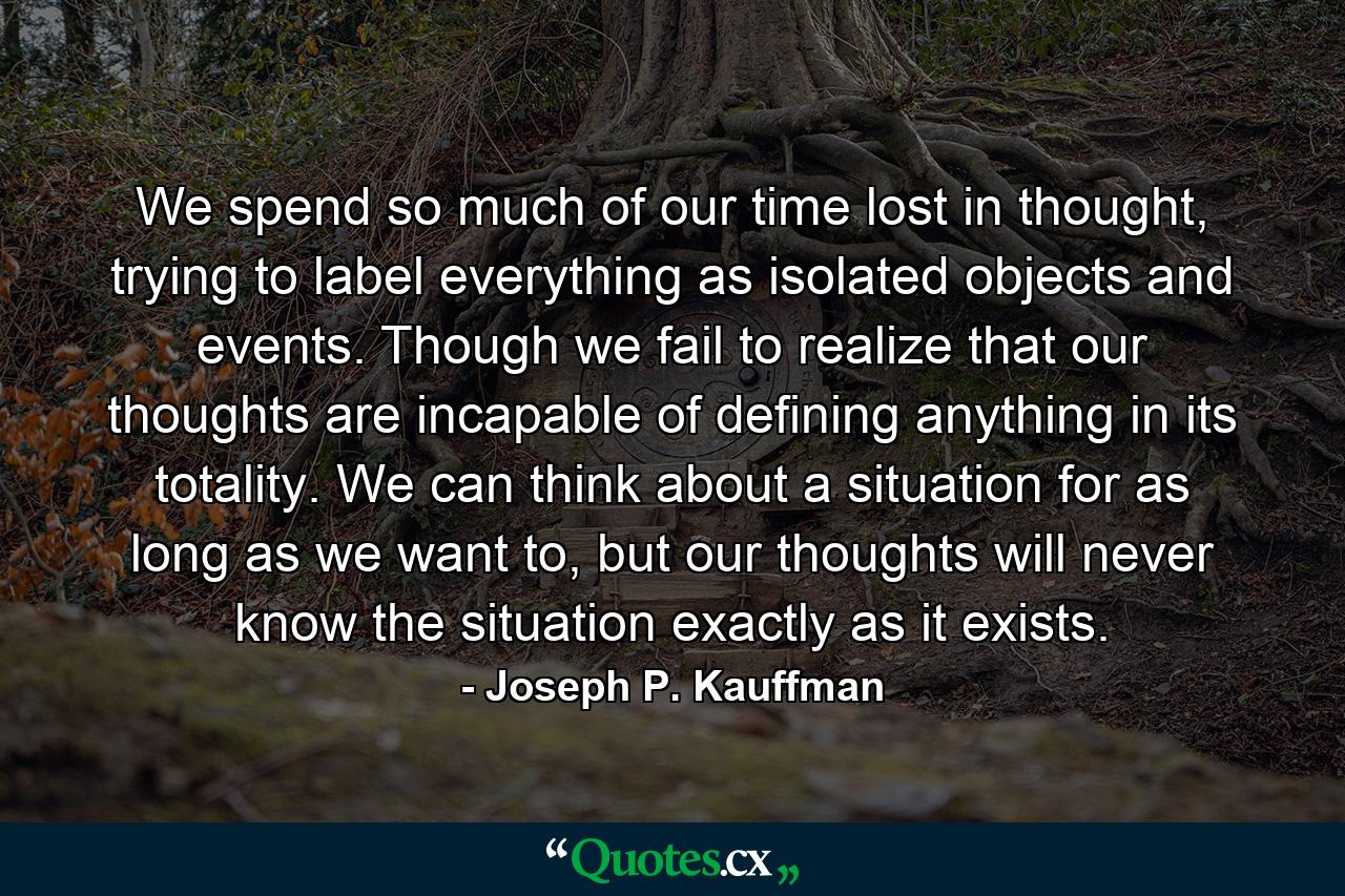 We spend so much of our time lost in thought, trying to label everything as isolated objects and events. Though we fail to realize that our thoughts are incapable of defining anything in its totality. We can think about a situation for as long as we want to, but our thoughts will never know the situation exactly as it exists. - Quote by Joseph P. Kauffman