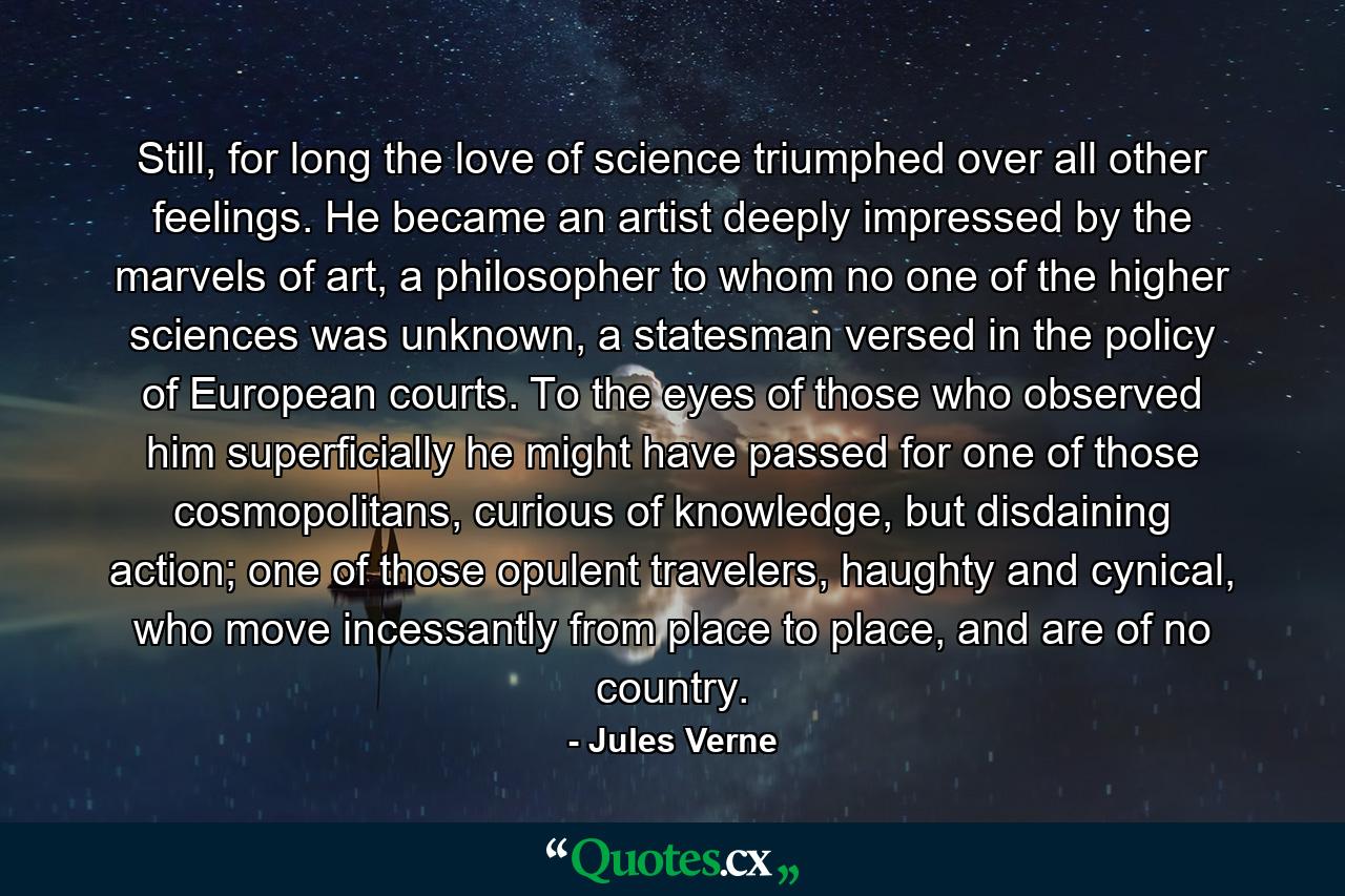 Still, for long the love of science triumphed over all other feelings. He became an artist deeply impressed by the marvels of art, a philosopher to whom no one of the higher sciences was unknown, a statesman versed in the policy of European courts. To the eyes of those who observed him superficially he might have passed for one of those cosmopolitans, curious of knowledge, but disdaining action; one of those opulent travelers, haughty and cynical, who move incessantly from place to place, and are of no country. - Quote by Jules Verne