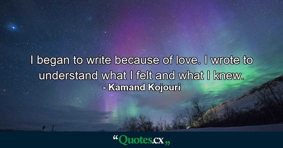 I began to write because of love. I wrote to understand what I felt and what I knew. - Quote by Kamand Kojouri