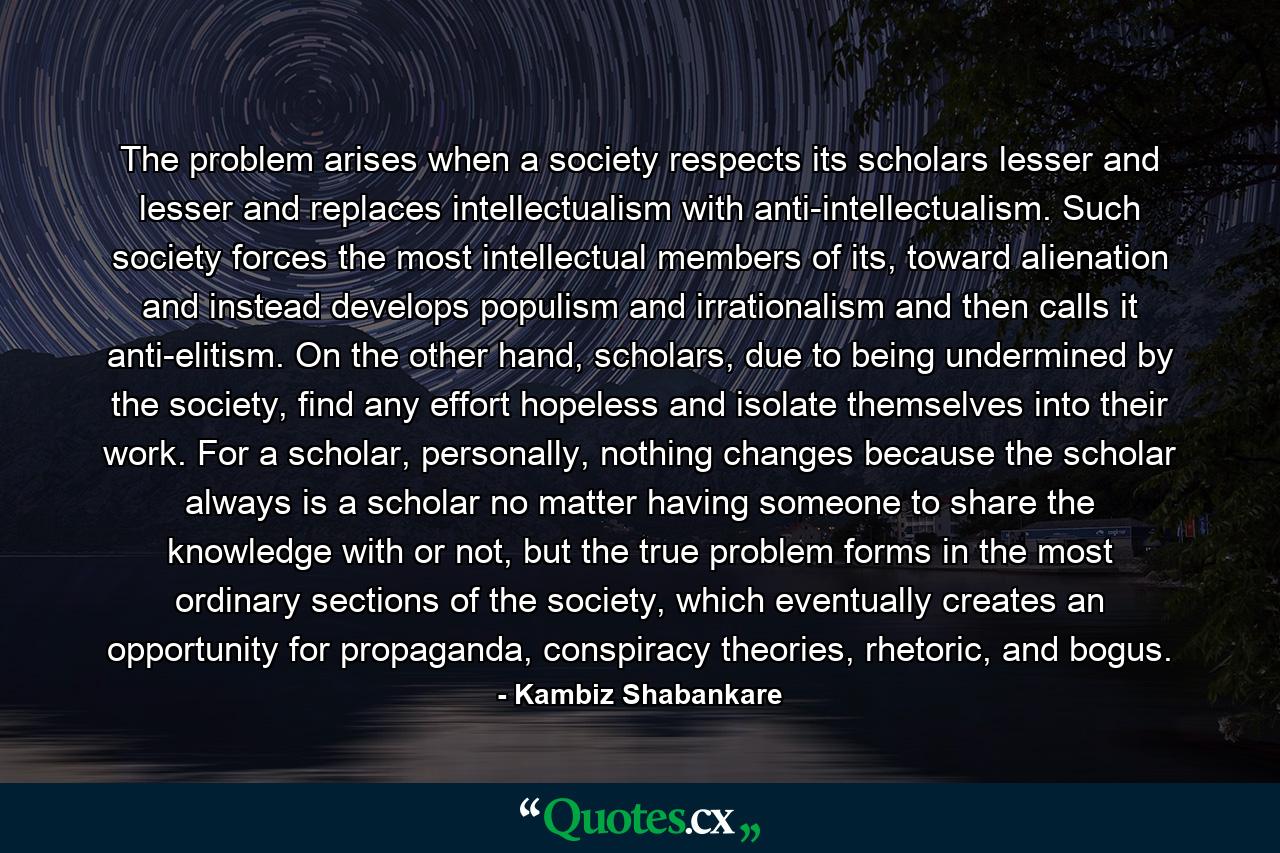 The problem arises when a society respects its scholars lesser and lesser and replaces intellectualism with anti-intellectualism. Such society forces the most intellectual members of its, toward alienation and instead develops populism and irrationalism and then calls it anti-elitism. On the other hand, scholars, due to being undermined by the society, find any effort hopeless and isolate themselves into their work. For a scholar, personally, nothing changes because the scholar always is a scholar no matter having someone to share the knowledge with or not, but the true problem forms in the most ordinary sections of the society, which eventually creates an opportunity for propaganda, conspiracy theories, rhetoric, and bogus. - Quote by Kambiz Shabankare