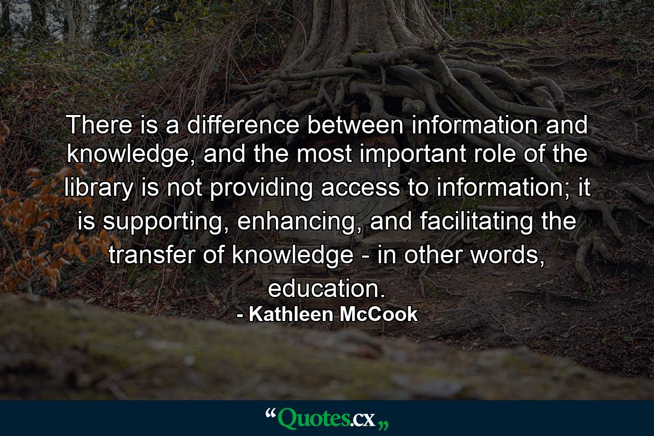 There is a difference between information and knowledge, and the most important role of the library is not providing access to information; it is supporting, enhancing, and facilitating the transfer of knowledge - in other words, education. - Quote by Kathleen McCook