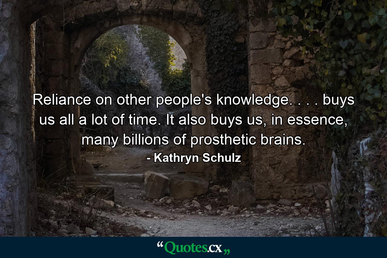 Reliance on other people's knowledge. . . . buys us all a lot of time. It also buys us, in essence, many billions of prosthetic brains. - Quote by Kathryn Schulz