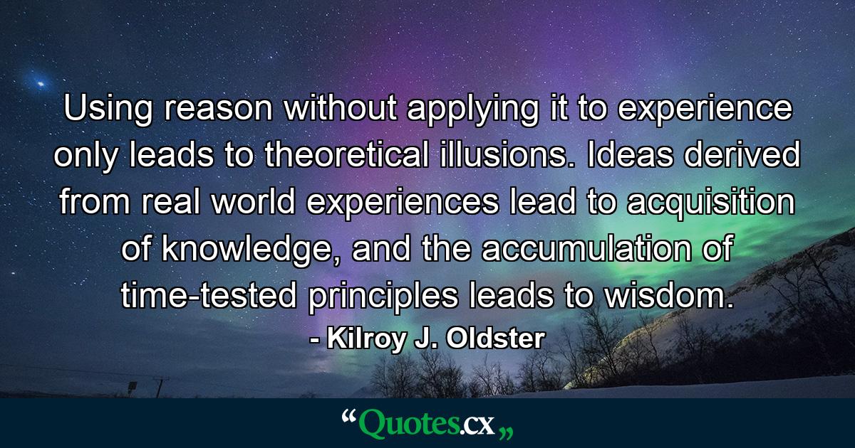 Using reason without applying it to experience only leads to theoretical illusions. Ideas derived from real world experiences lead to acquisition of knowledge, and the accumulation of time-tested principles leads to wisdom. - Quote by Kilroy J. Oldster