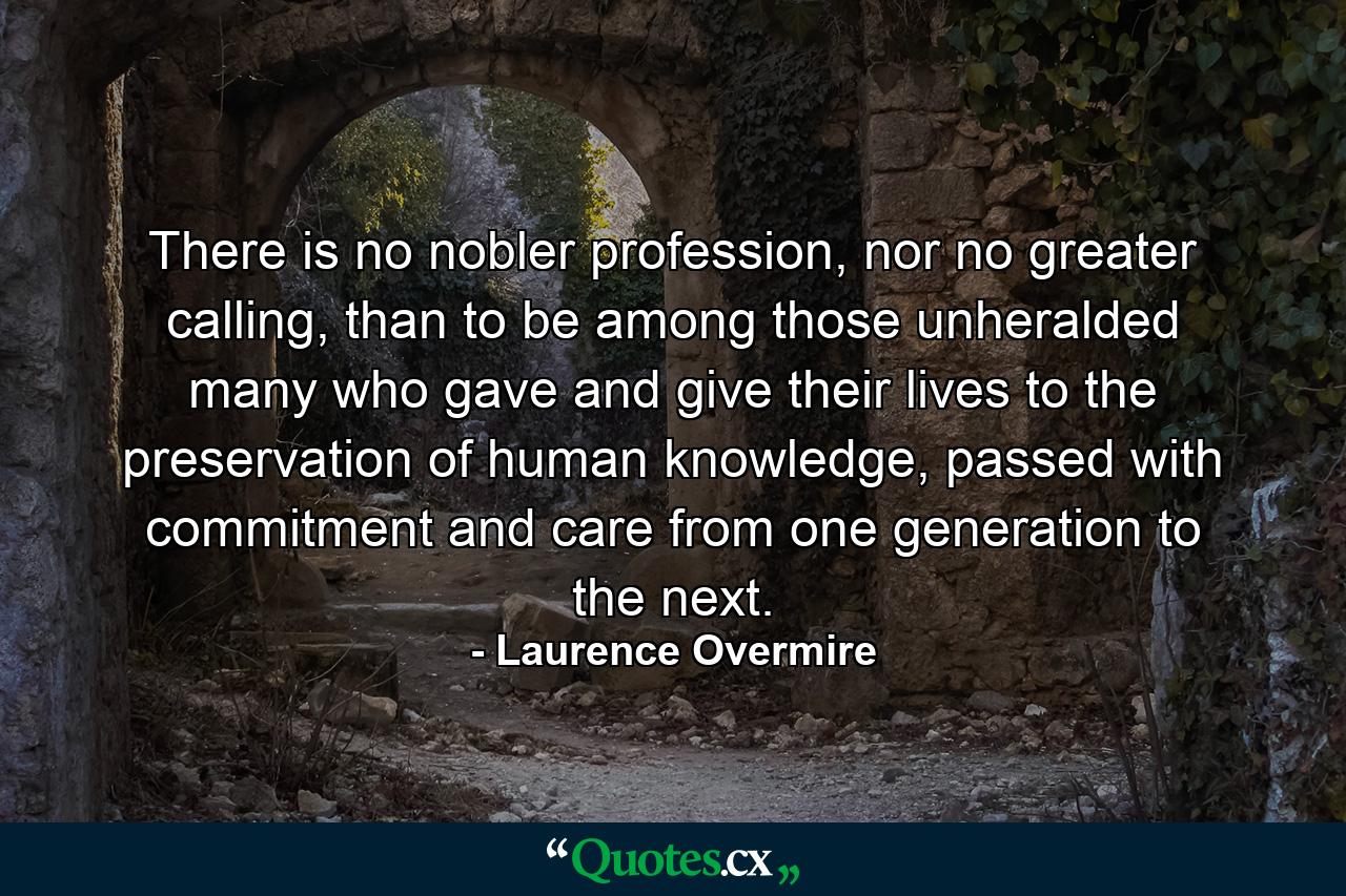 There is no nobler profession, nor no greater calling, than to be among those unheralded many who gave and give their lives to the preservation of human knowledge, passed with commitment and care from one generation to the next. - Quote by Laurence Overmire