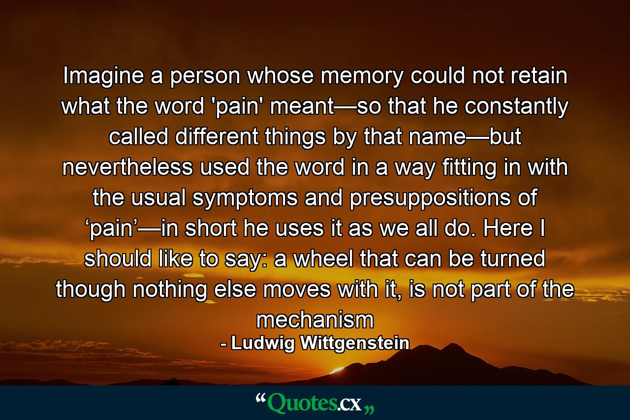 Imagine a person whose memory could not retain what the word 'pain' meant—so that he constantly called different things by that name—but nevertheless used the word in a way fitting in with the usual symptoms and presuppositions of ‘pain’—in short he uses it as we all do. Here I should like to say: a wheel that can be turned though nothing else moves with it, is not part of the mechanism - Quote by Ludwig Wittgenstein