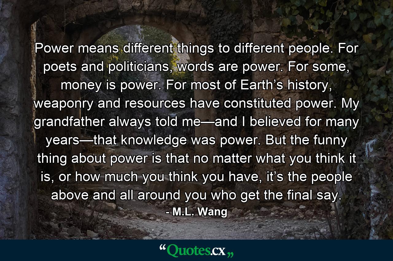 Power means different things to different people. For poets and politicians, words are power. For some, money is power. For most of Earth’s history, weaponry and resources have constituted power. My grandfather always told me—and I believed for many years—that knowledge was power. But the funny thing about power is that no matter what you think it is, or how much you think you have, it’s the people above and all around you who get the final say. - Quote by M.L. Wang