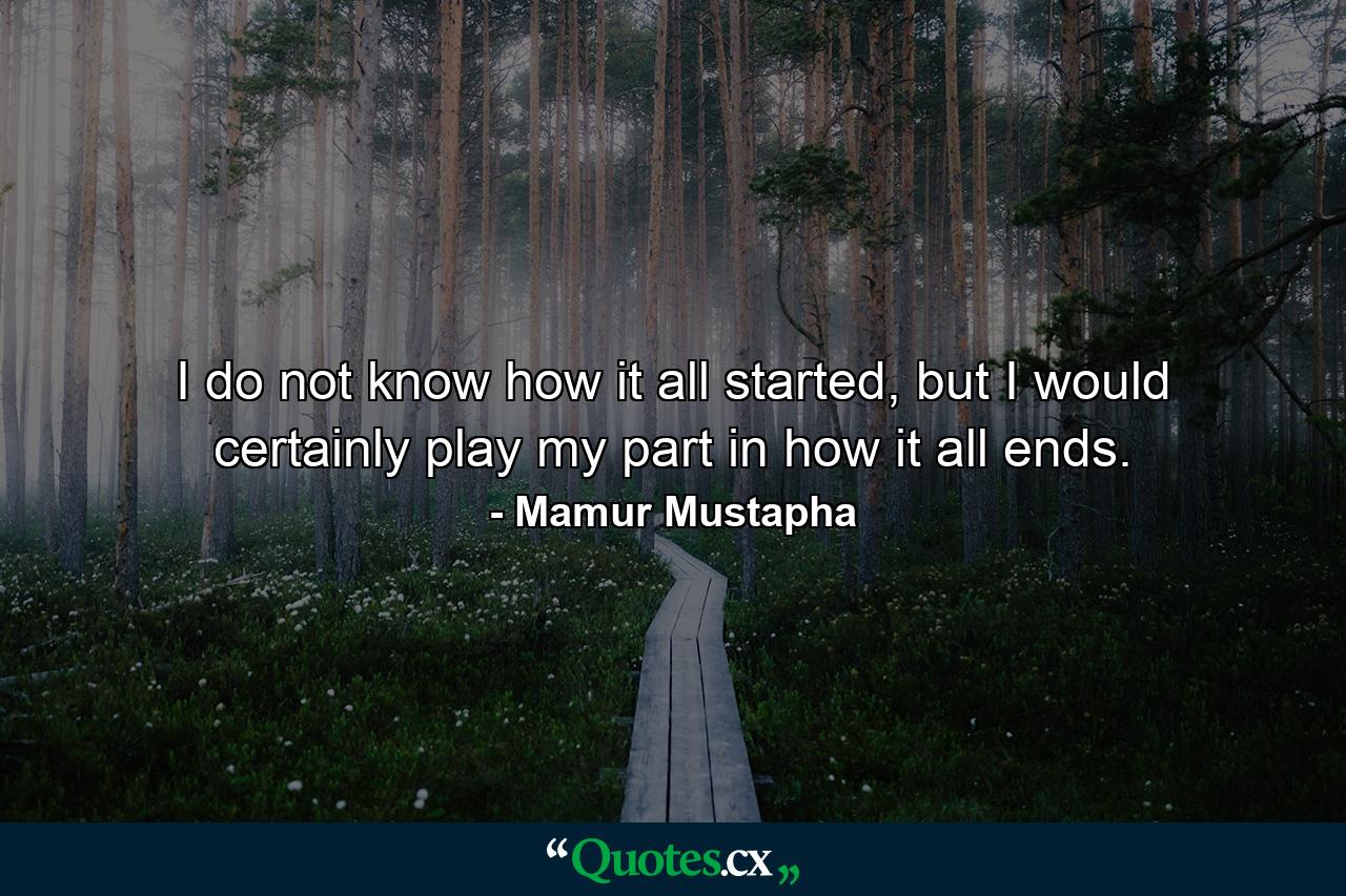 I do not know how it all started, but I would certainly play my part in how it all ends. - Quote by Mamur Mustapha