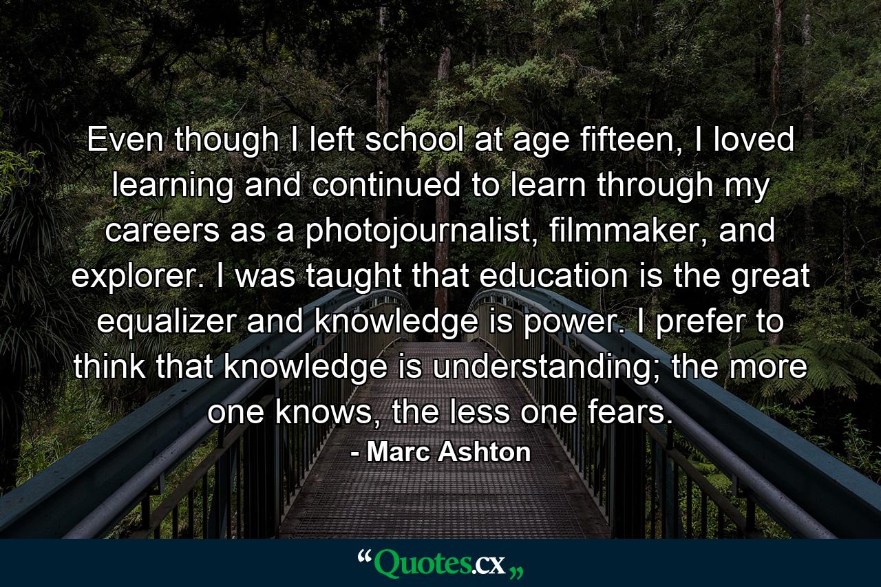 Even though I left school at age fifteen, I loved learning and continued to learn through my careers as a photojournalist, filmmaker, and explorer. I was taught that education is the great equalizer and knowledge is power. I prefer to think that knowledge is understanding; the more one knows, the less one fears. - Quote by Marc Ashton