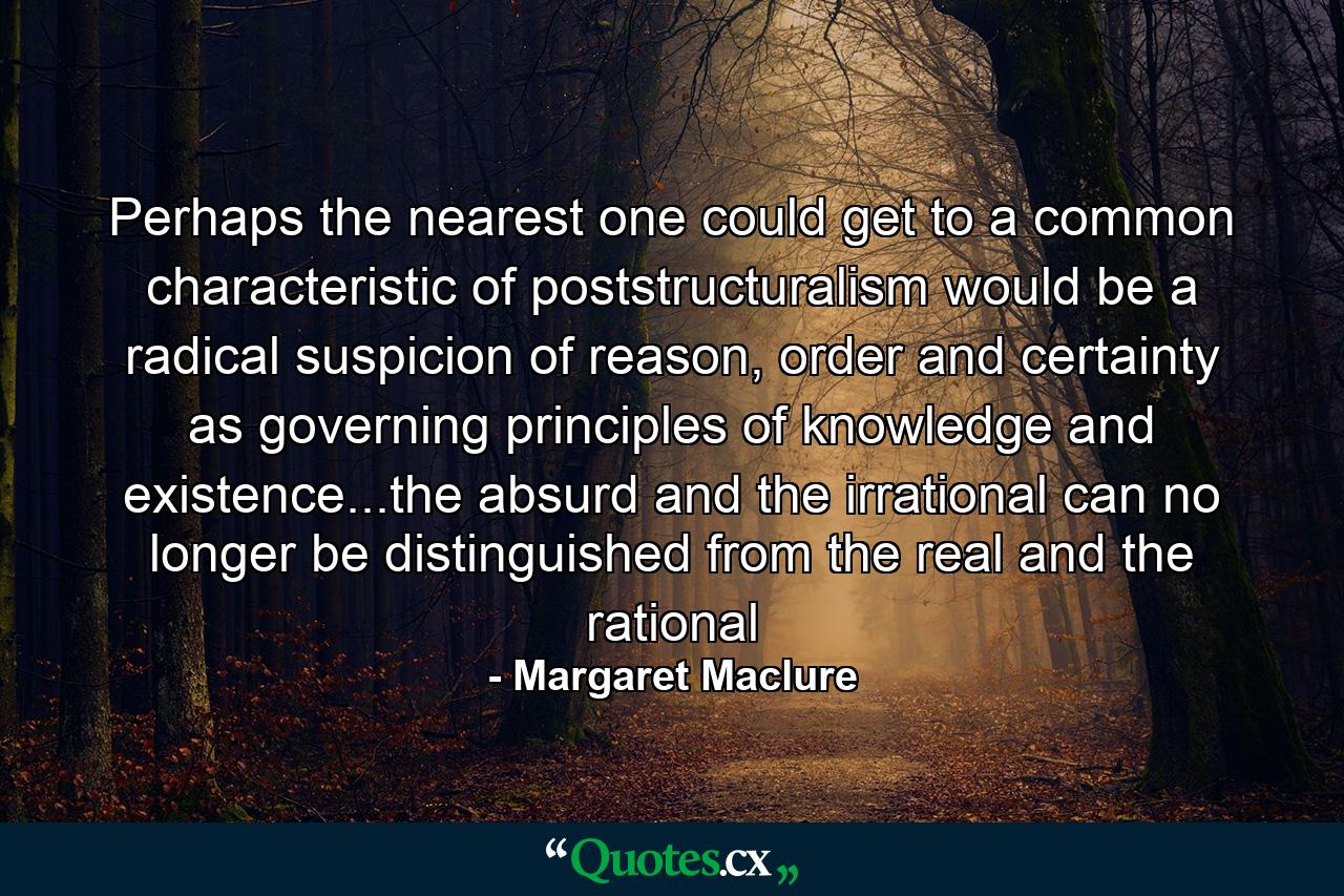 Perhaps the nearest one could get to a common characteristic of poststructuralism would be a radical suspicion of reason, order and certainty as governing principles of knowledge and existence...the absurd and the irrational can no longer be distinguished from the real and the rational - Quote by Margaret Maclure