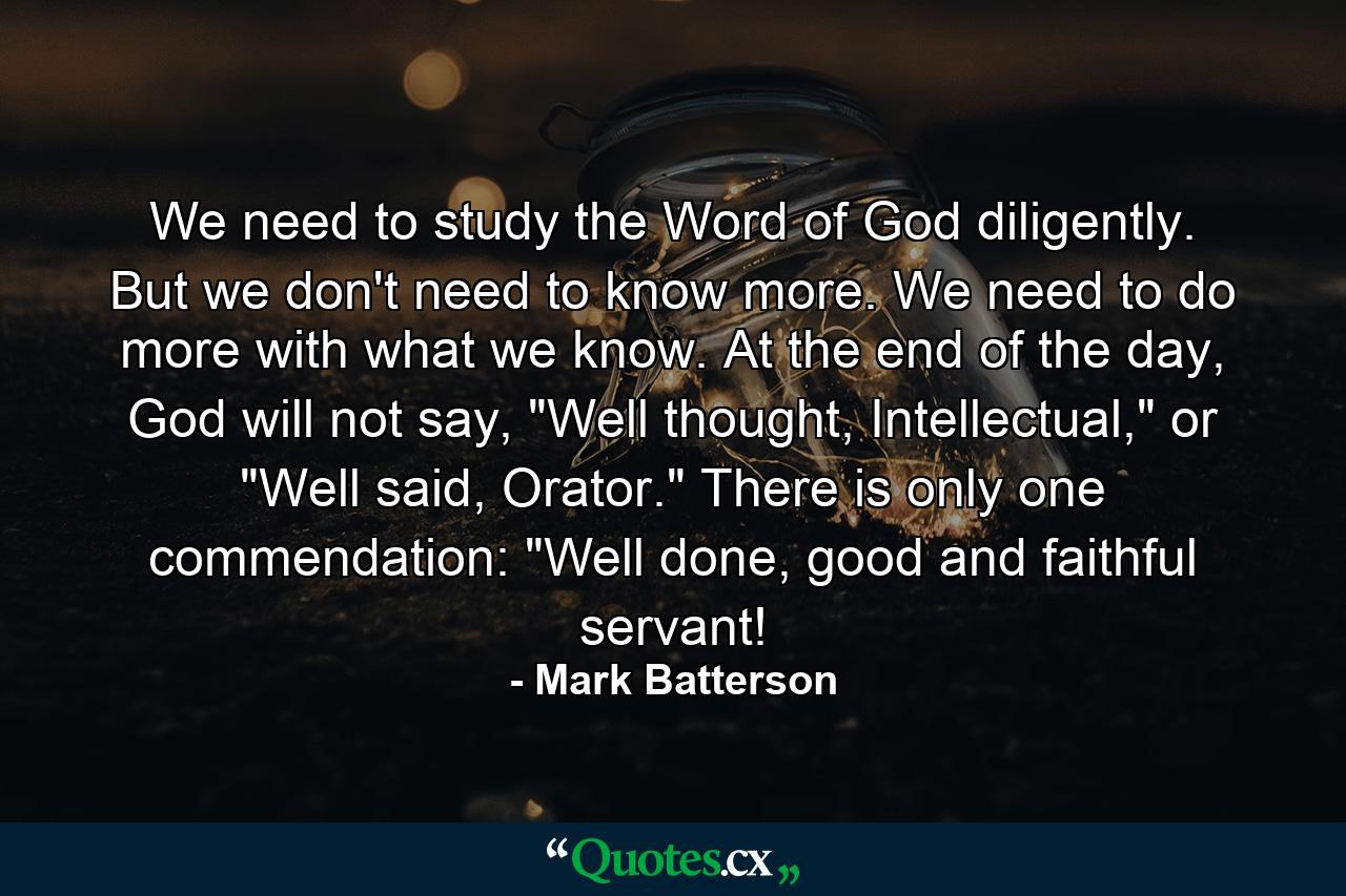 We need to study the Word of God diligently. But we don't need to know more. We need to do more with what we know. At the end of the day, God will not say, 