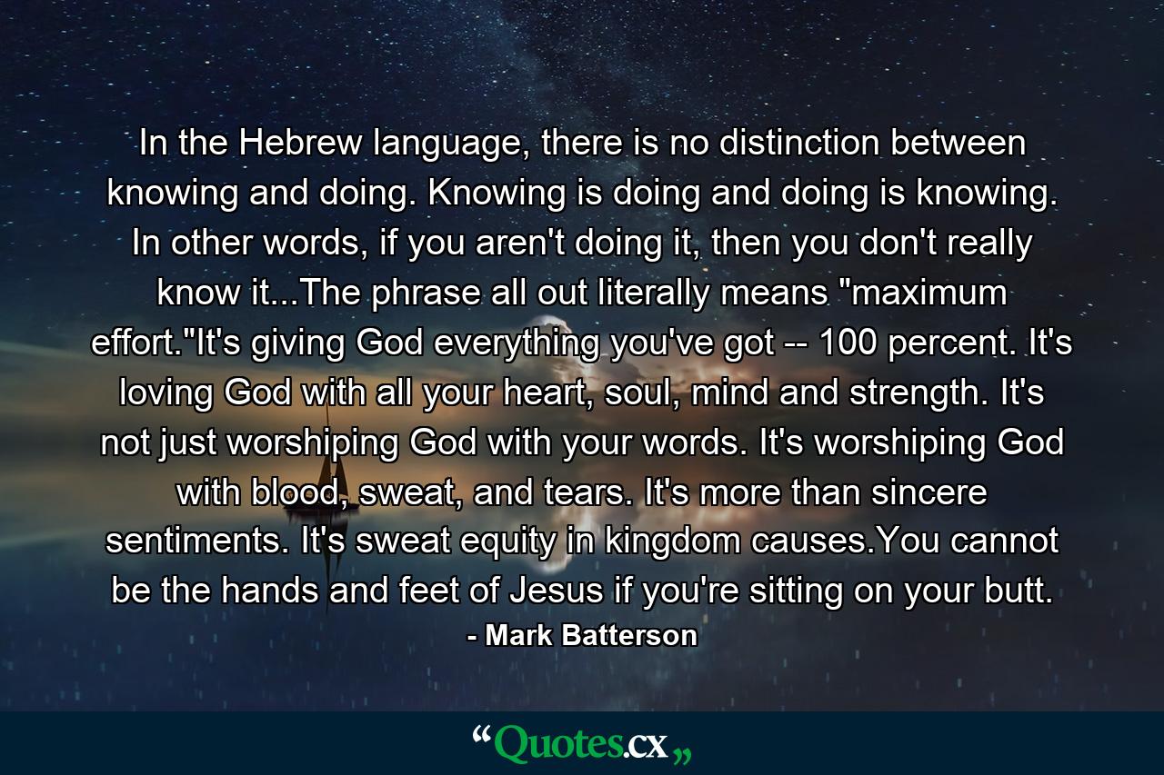 In the Hebrew language, there is no distinction between knowing and doing. Knowing is doing and doing is knowing. In other words, if you aren't doing it, then you don't really know it...The phrase all out literally means 