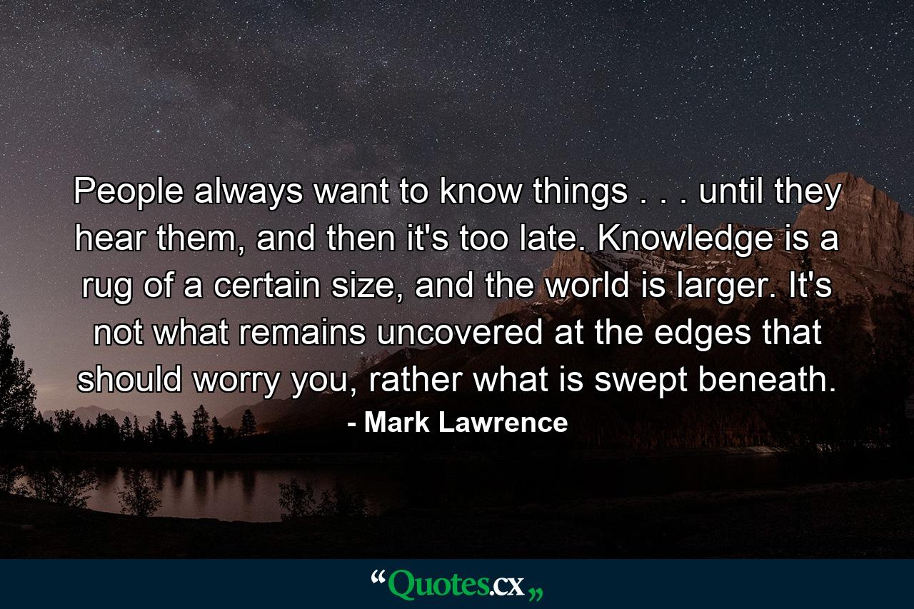 People always want to know things . . . until they hear them, and then it's too late. Knowledge is a rug of a certain size, and the world is larger. It's not what remains uncovered at the edges that should worry you, rather what is swept beneath. - Quote by Mark Lawrence