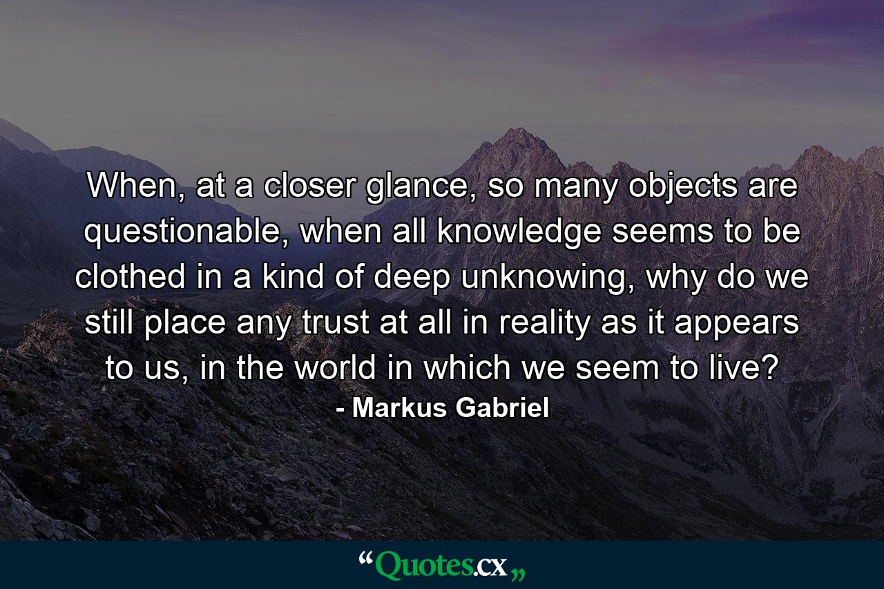 When, at a closer glance, so many objects are questionable, when all knowledge seems to be clothed in a kind of deep unknowing, why do we still place any trust at all in reality as it appears to us, in the world in which we seem to live? - Quote by Markus Gabriel