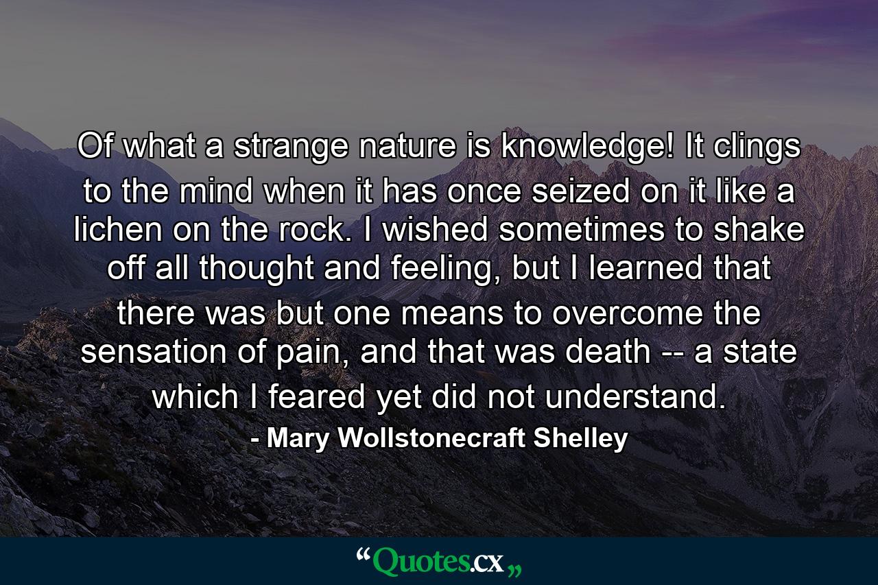 Of what a strange nature is knowledge! It clings to the mind when it has once seized on it like a lichen on the rock. I wished sometimes to shake off all thought and feeling, but I learned that there was but one means to overcome the sensation of pain, and that was death -- a state which I feared yet did not understand. - Quote by Mary Wollstonecraft Shelley