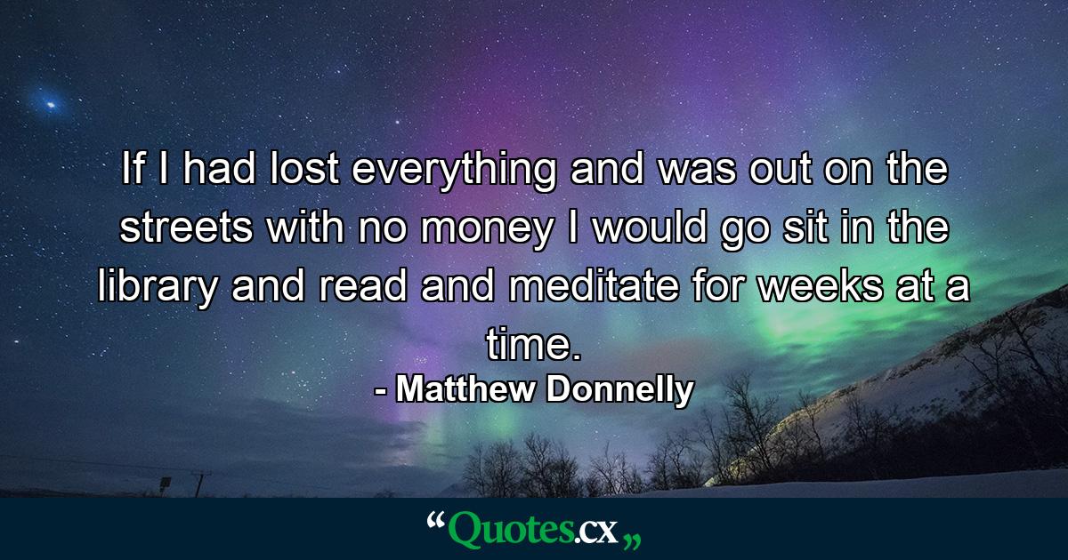 If I had lost everything and was out on the streets with no money I would go sit in the library and read and meditate for weeks at a time. - Quote by Matthew Donnelly