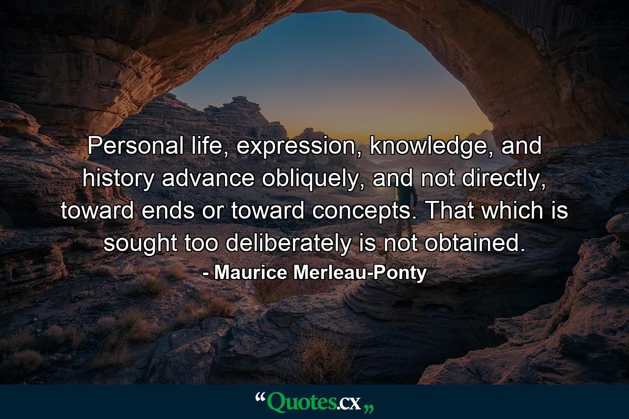 Personal life, expression, knowledge, and history advance obliquely, and not directly, toward ends or toward concepts. That which is sought too deliberately is not obtained. - Quote by Maurice Merleau-Ponty