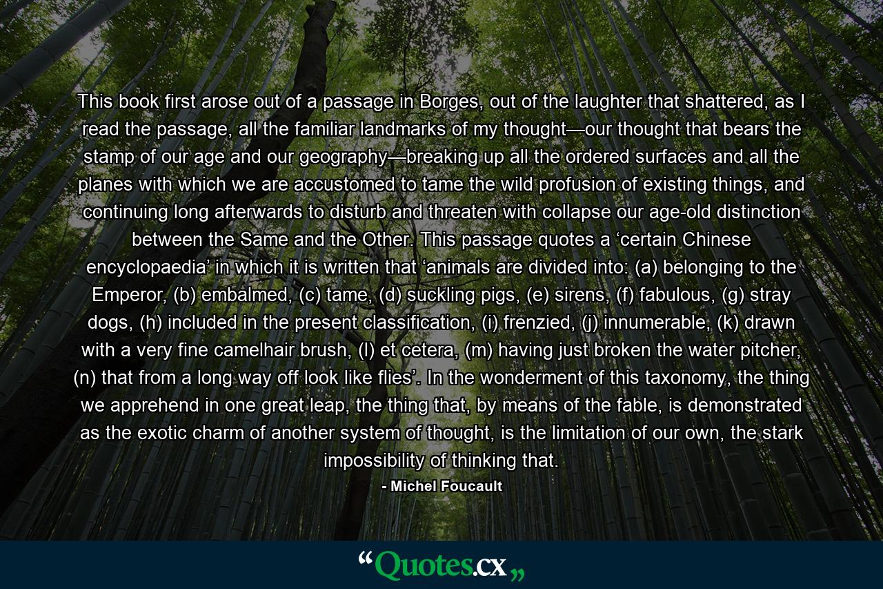 This book first arose out of a passage in Borges, out of the laughter that shattered, as I read the passage, all the familiar landmarks of my thought—our thought that bears the stamp of our age and our geography—breaking up all the ordered surfaces and all the planes with which we are accustomed to tame the wild profusion of existing things, and continuing long afterwards to disturb and threaten with collapse our age-old distinction between the Same and the Other. This passage quotes a ‘certain Chinese encyclopaedia’ in which it is written that ‘animals are divided into: (a) belonging to the Emperor, (b) embalmed, (c) tame, (d) suckling pigs, (e) sirens, (f) fabulous, (g) stray dogs, (h) included in the present classification, (i) frenzied, (j) innumerable, (k) drawn with a very fine camelhair brush, (l) et cetera, (m) having just broken the water pitcher, (n) that from a long way off look like flies’. In the wonderment of this taxonomy, the thing we apprehend in one great leap, the thing that, by means of the fable, is demonstrated as the exotic charm of another system of thought, is the limitation of our own, the stark impossibility of thinking that. - Quote by Michel Foucault