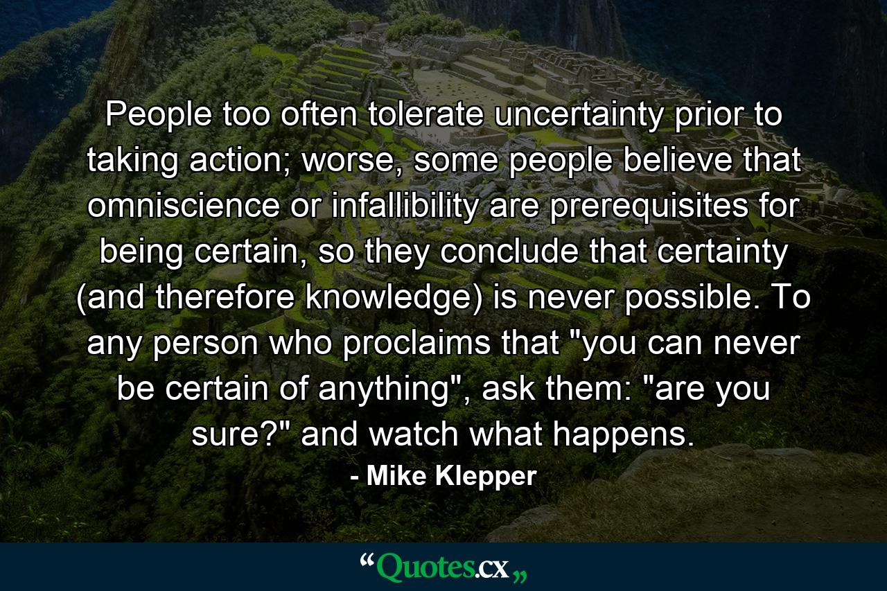 People too often tolerate uncertainty prior to taking action; worse, some people believe that omniscience or infallibility are prerequisites for being certain, so they conclude that certainty (and therefore knowledge) is never possible. To any person who proclaims that 