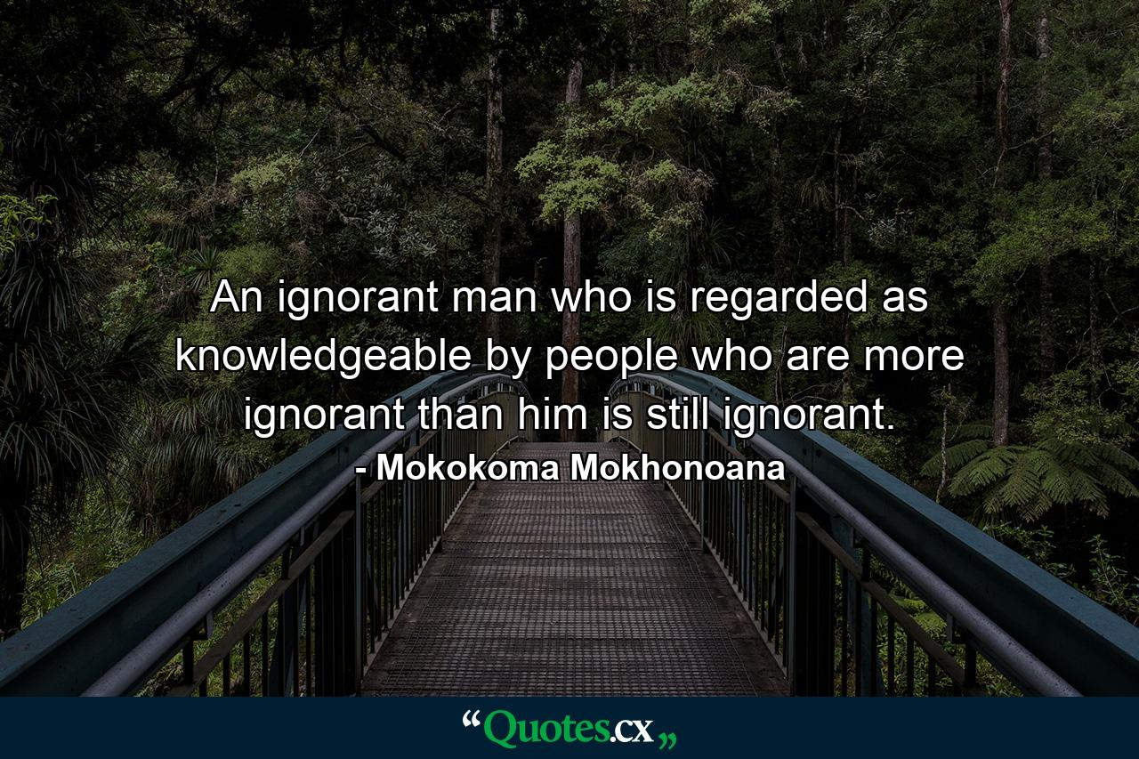 An ignorant man who is regarded as knowledgeable by people who are more ignorant than him is still ignorant. - Quote by Mokokoma Mokhonoana