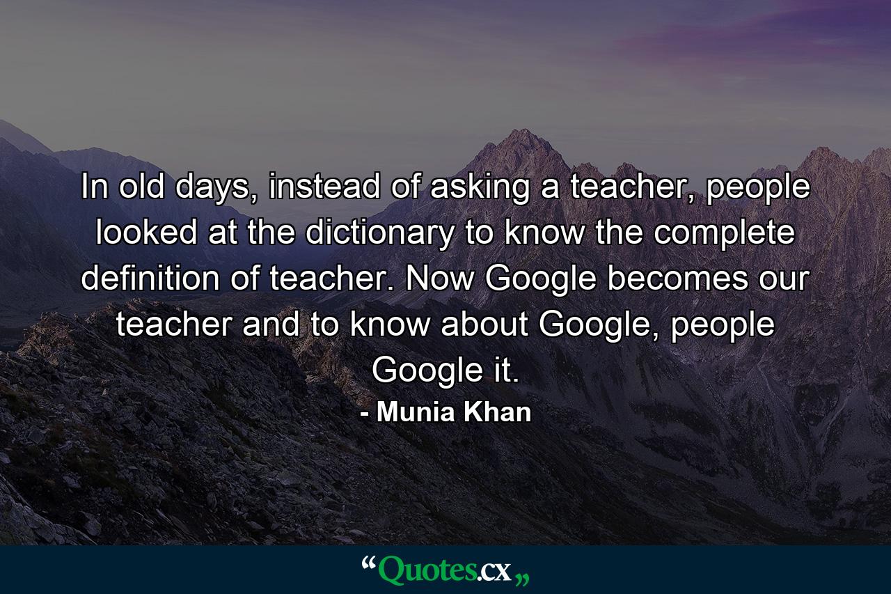 In old days, instead of asking a teacher, people looked at the dictionary to know the complete definition of teacher. Now Google becomes our teacher and to know about Google, people Google it. - Quote by Munia Khan