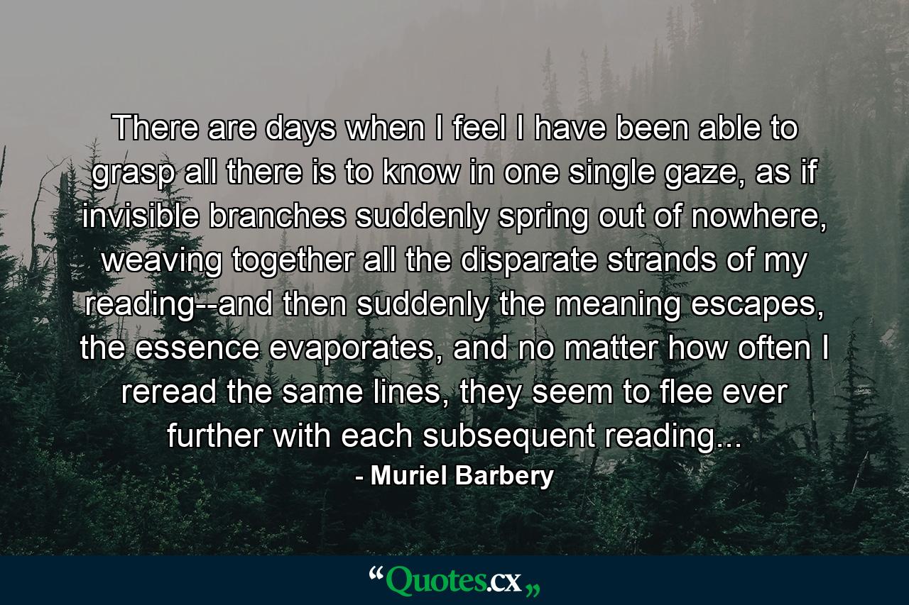 There are days when I feel I have been able to grasp all there is to know in one single gaze, as if invisible branches suddenly spring out of nowhere, weaving together all the disparate strands of my reading--and then suddenly the meaning escapes, the essence evaporates, and no matter how often I reread the same lines, they seem to flee ever further with each subsequent reading... - Quote by Muriel Barbery