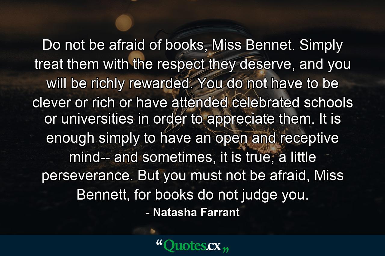 Do not be afraid of books, Miss Bennet. Simply treat them with the respect they deserve, and you will be richly rewarded. You do not have to be clever or rich or have attended celebrated schools or universities in order to appreciate them. It is enough simply to have an open and receptive mind-- and sometimes, it is true, a little perseverance. But you must not be afraid, Miss Bennett, for books do not judge you. - Quote by Natasha Farrant