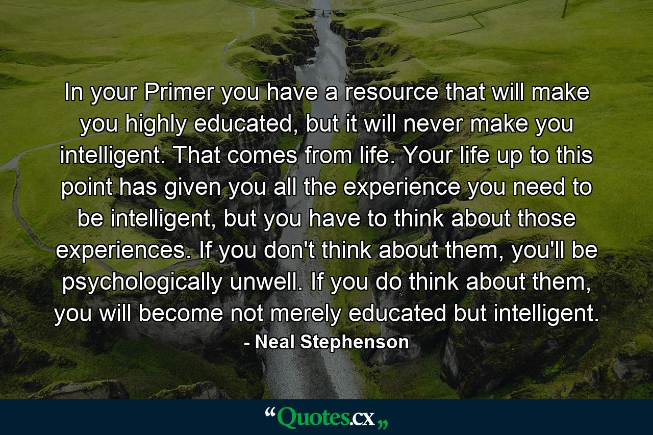 In your Primer you have a resource that will make you highly educated, but it will never make you intelligent. That comes from life. Your life up to this point has given you all the experience you need to be intelligent, but you have to think about those experiences. If you don't think about them, you'll be psychologically unwell. If you do think about them, you will become not merely educated but intelligent. - Quote by Neal Stephenson