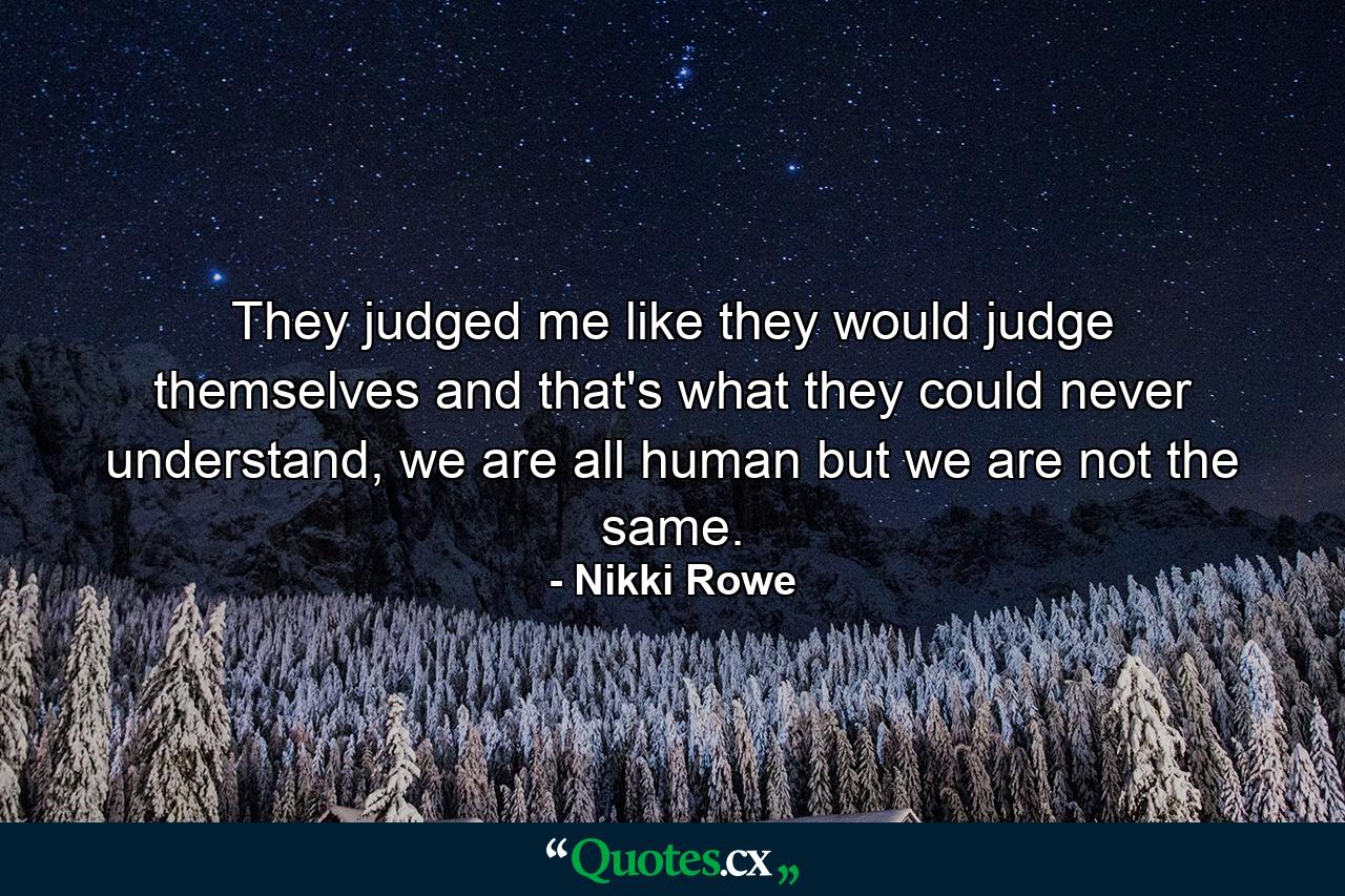 They judged me like they would judge themselves and that's what they could never understand, we are all human but we are not the same. - Quote by Nikki Rowe