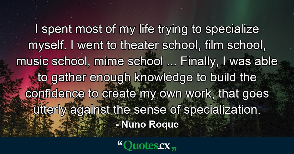 I spent most of my life trying to specialize myself. I went to theater school, film school, music school, mime school ... Finally, I was able to gather enough knowledge to build the confidence to create my own work, that goes utterly against the sense of specialization. - Quote by Nuno Roque