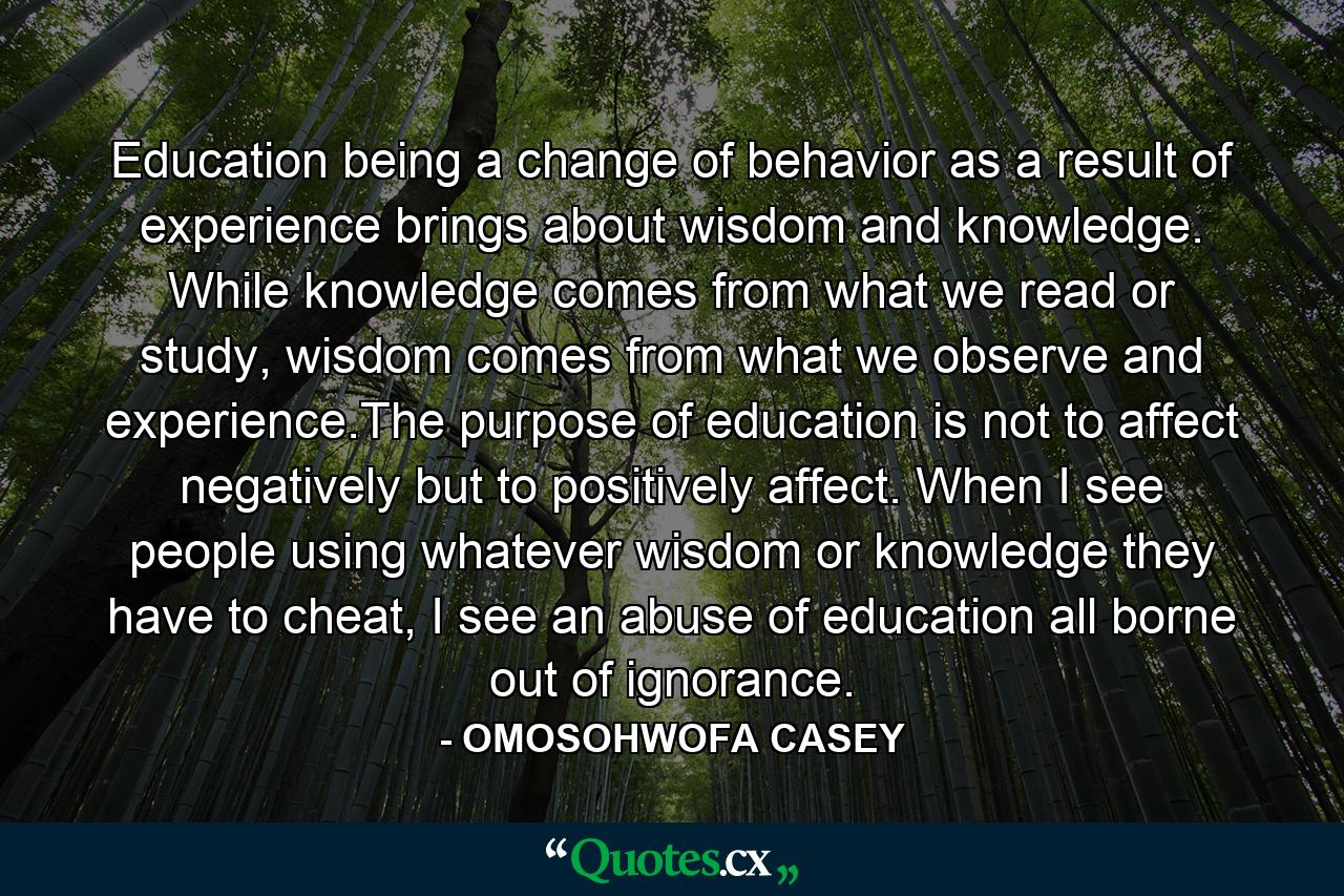 Education being a change of behavior as a result of experience brings about wisdom and knowledge. While knowledge comes from what we read or study, wisdom comes from what we observe and experience.The purpose of education is not to affect negatively but to positively affect. When I see people using whatever wisdom or knowledge they have to cheat, I see an abuse of education all borne out of ignorance. - Quote by OMOSOHWOFA CASEY