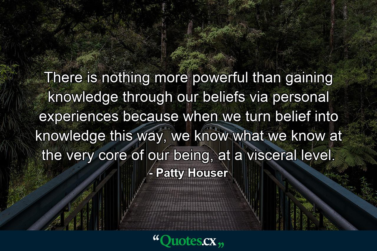 There is nothing more powerful than gaining knowledge through our beliefs via personal experiences because when we turn belief into knowledge this way, we know what we know at the very core of our being, at a visceral level. - Quote by Patty Houser