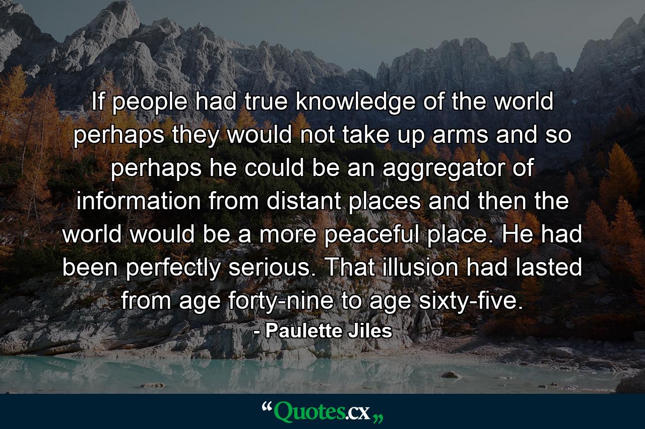 If people had true knowledge of the world perhaps they would not take up arms and so perhaps he could be an aggregator of information from distant places and then the world would be a more peaceful place. He had been perfectly serious. That illusion had lasted from age forty-nine to age sixty-five. - Quote by Paulette Jiles