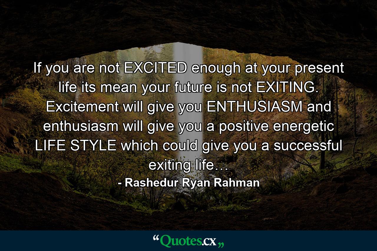 If you are not EXCITED enough at your present life its mean your future is not EXITING. Excitement will give you ENTHUSIASM and enthusiasm will give you a positive energetic LIFE STYLE which could give you a successful exiting life… - Quote by Rashedur Ryan Rahman