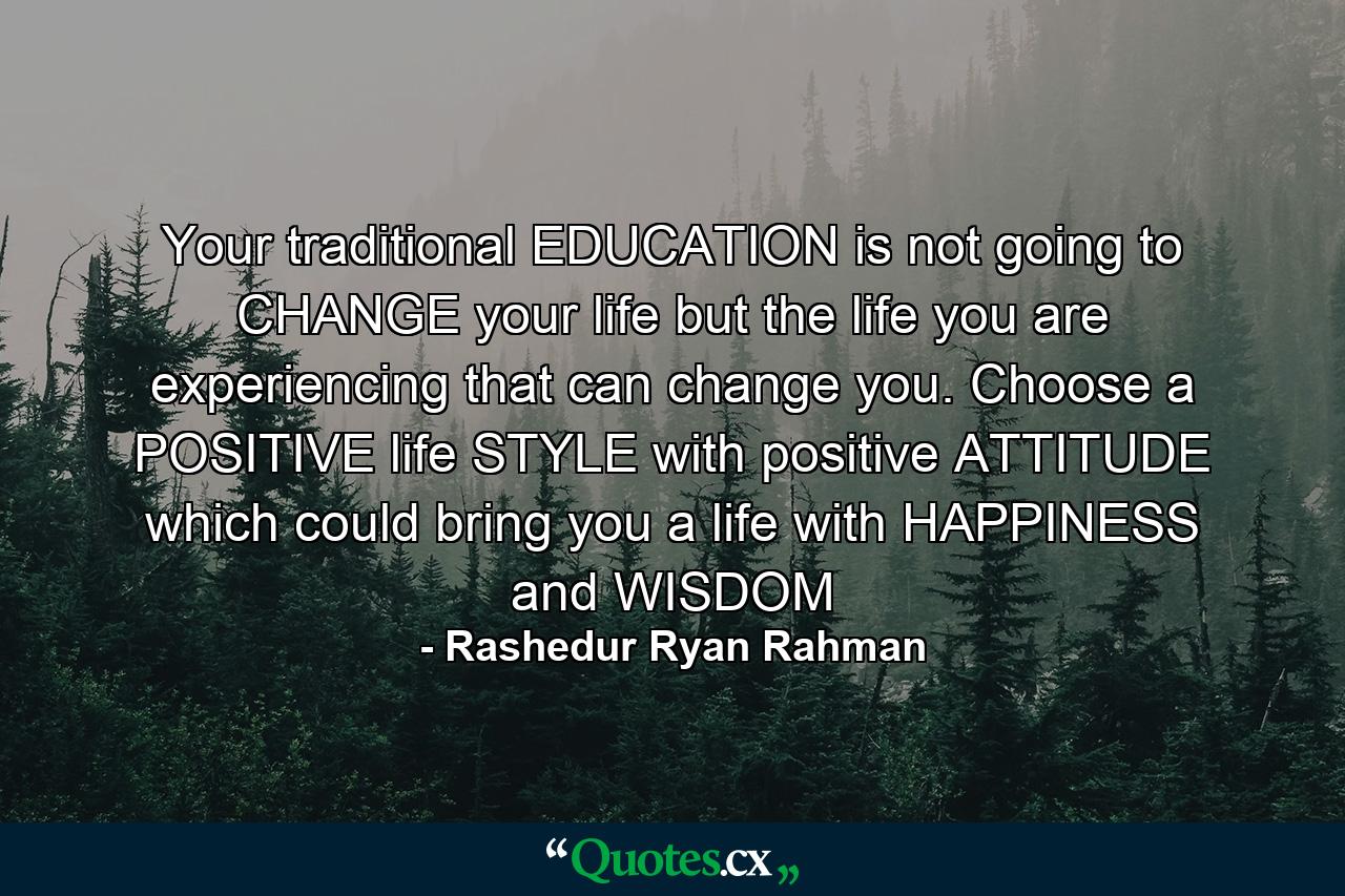 Your traditional EDUCATION is not going to CHANGE your life but the life you are experiencing that can change you. Choose a POSITIVE life STYLE with positive ATTITUDE which could bring you a life with HAPPINESS and WISDOM - Quote by Rashedur Ryan Rahman