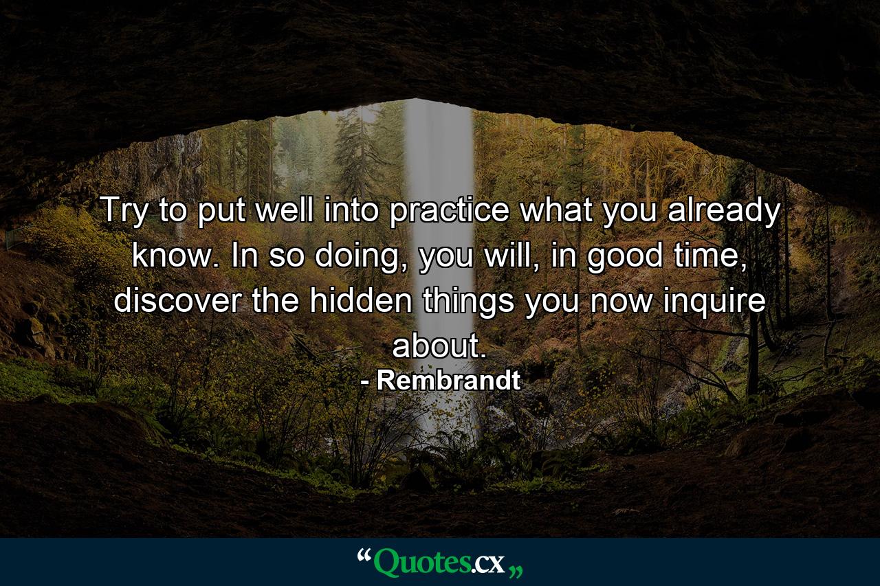 Try to put well into practice what you already know. In so doing, you will, in good time, discover the hidden things you now inquire about. - Quote by Rembrandt