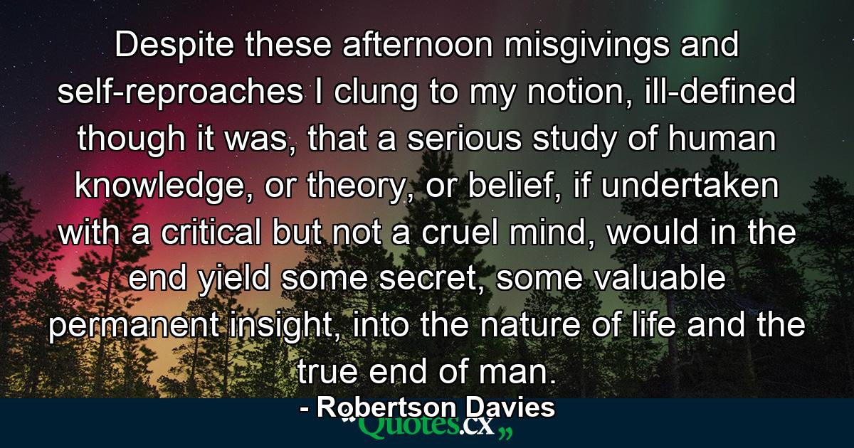 Despite these afternoon misgivings and self-reproaches I clung to my notion, ill-defined though it was, that a serious study of human knowledge, or theory, or belief, if undertaken with a critical but not a cruel mind, would in the end yield some secret, some valuable permanent insight, into the nature of life and the true end of man. - Quote by Robertson Davies