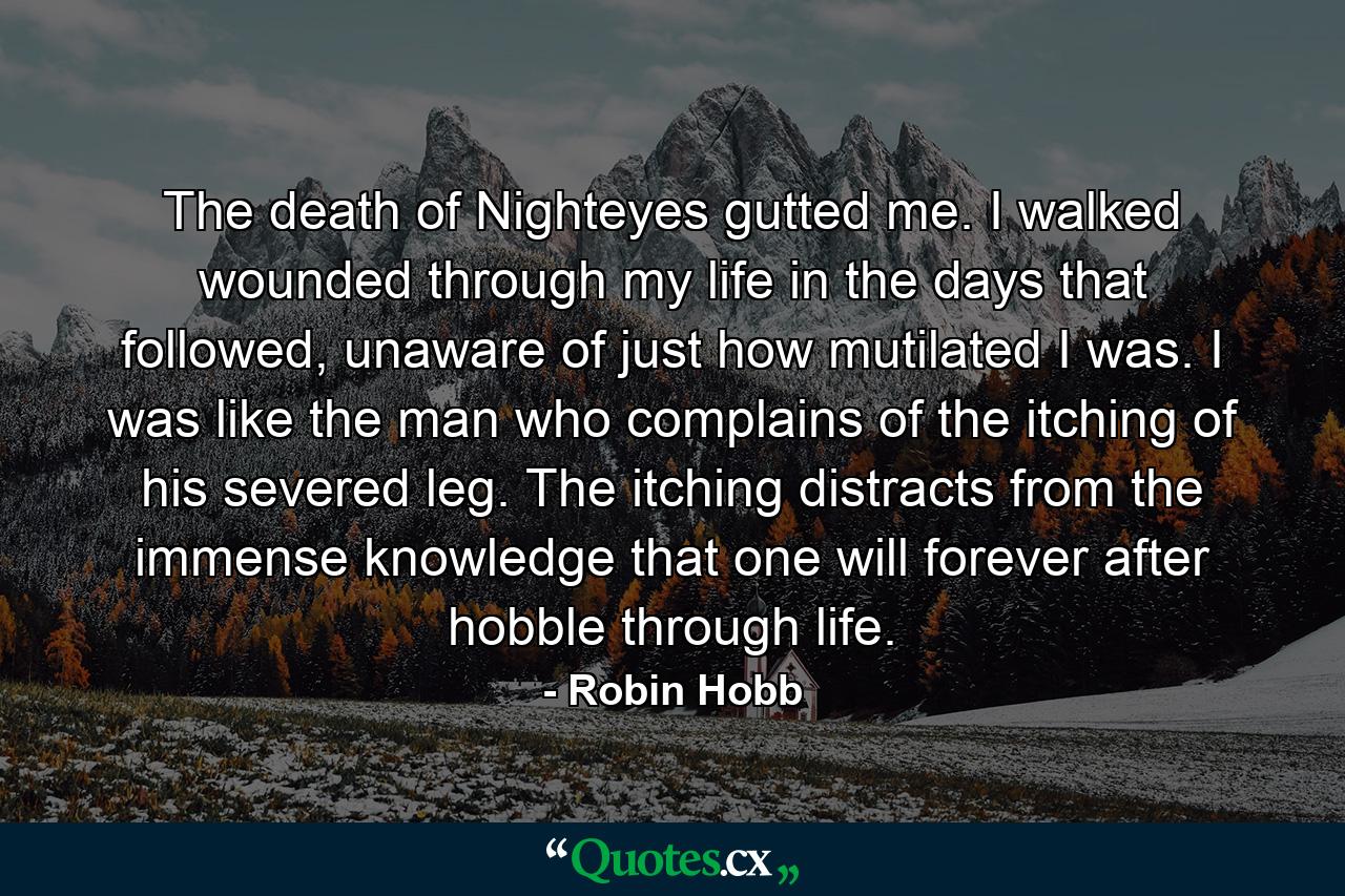 The death of Nighteyes gutted me. I walked wounded through my life in the days that followed, unaware of just how mutilated I was. I was like the man who complains of the itching of his severed leg. The itching distracts from the immense knowledge that one will forever after hobble through life. - Quote by Robin Hobb