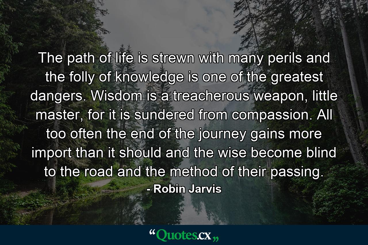 The path of life is strewn with many perils and the folly of knowledge is one of the greatest dangers. Wisdom is a treacherous weapon, little master, for it is sundered from compassion. All too often the end of the journey gains more import than it should and the wise become blind to the road and the method of their passing. - Quote by Robin Jarvis