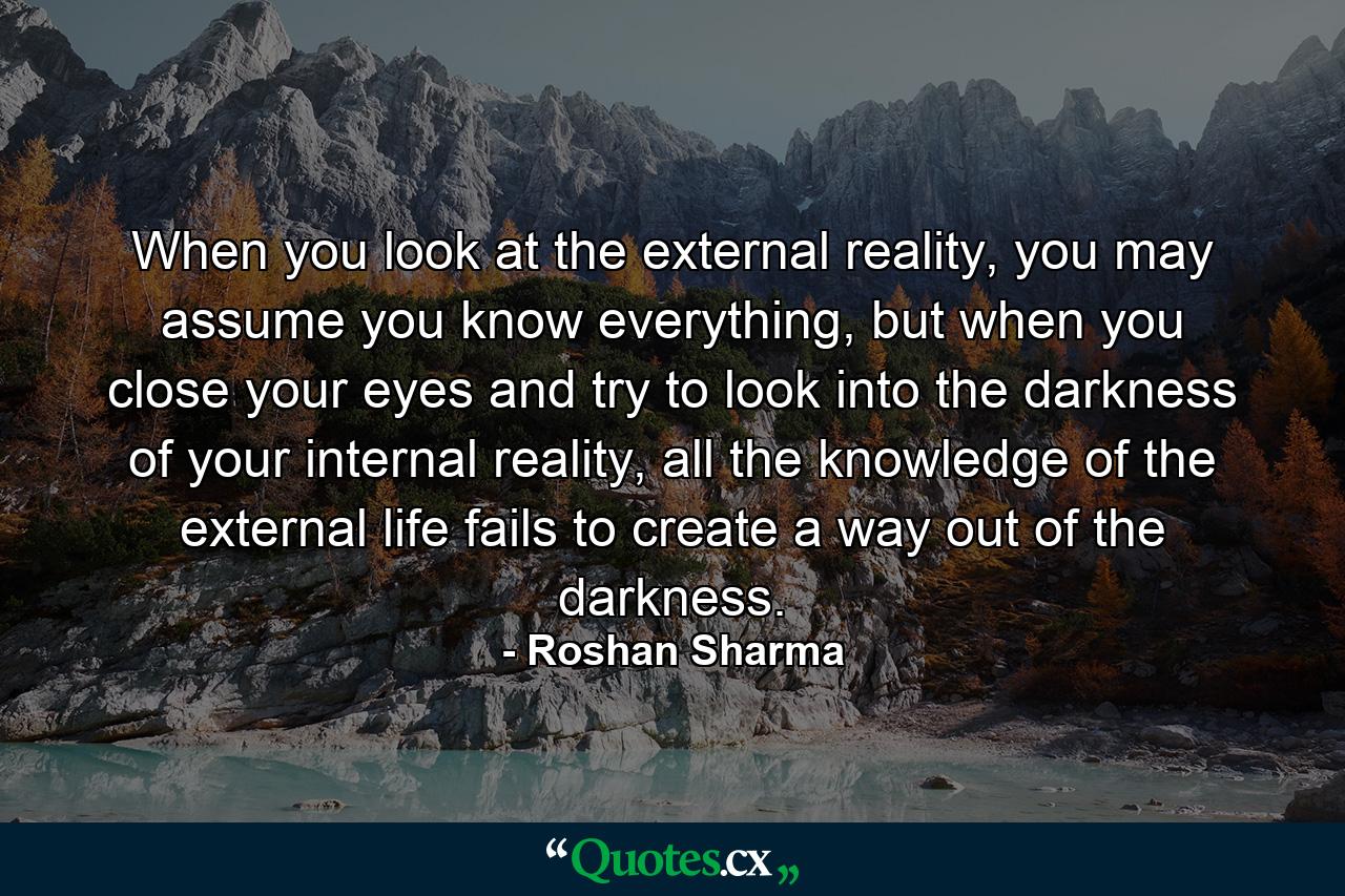 When you look at the external reality, you may assume you know everything, but when you close your eyes and try to look into the darkness of your internal reality, all the knowledge of the external life fails to create a way out of the darkness. - Quote by Roshan Sharma