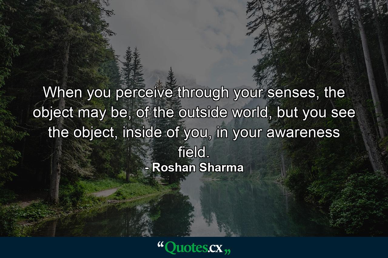 When you perceive through your senses, the object may be, of the outside world, but you see the object, inside of you, in your awareness field. - Quote by Roshan Sharma