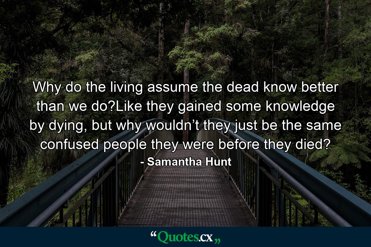 Why do the living assume the dead know better than we do?Like they gained some knowledge by dying, but why wouldn’t they just be the same confused people they were before they died? - Quote by Samantha Hunt