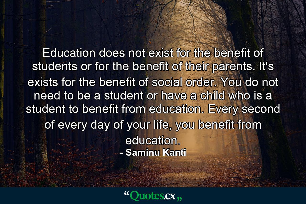 Education does not exist for the benefit of students or for the benefit of their parents. It's exists for the benefit of social order. You do not need to be a student or have a child who is a student to benefit from education. Every second of every day of your life, you benefit from education. - Quote by Saminu Kanti