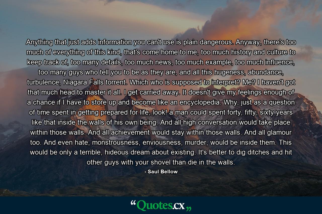 Anything that just adds information you can't use is plain dangerous. Anyway, there's too much of everything of this kind, that's come home to me, too much history and culture to keep track of, too many details, too much news, too much example, too much influence, too many guys who tell you to be as they are, and all this hugeness, abundance, turbulence, Niagara Falls torrent. Which who is supposed to interpret? Me? I haven't got that much head to master it all. I get carried away. It doesn't give my feelings enough of a chance if I have to store up and become like an encyclopedia. Why, just as a question of time spent in getting prepared for life, look! a man could spent forty, fifty, sixty years like that inside the walls of his own being. And all high conversation would take place within those walls. And all achievement would stay within those walls. And all glamour too. And even hate, monstrousness, enviousness, murder, would be inside them. This would be only a terrible, hideous dream about existing. It's better to dig ditches and hit other guys with your shovel than die in the walls. - Quote by Saul Bellow