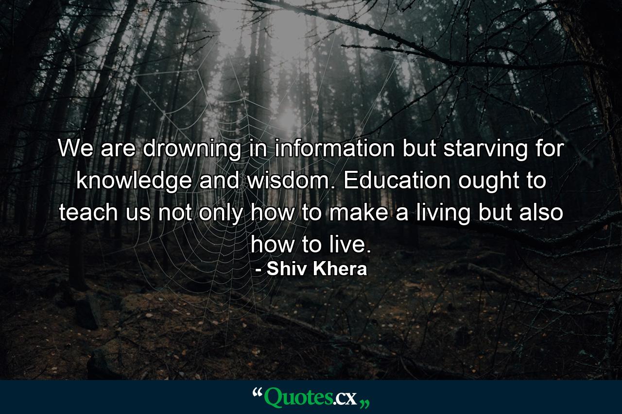 We are drowning in information but starving for knowledge and wisdom. Education ought to teach us not only how to make a living but also how to live. - Quote by Shiv Khera