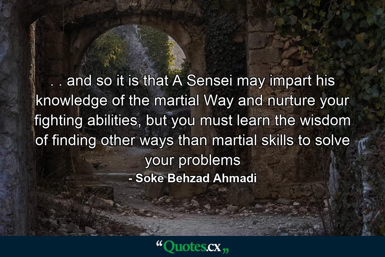 . . and so it is that A Sensei may impart his knowledge of the martial Way and nurture your fighting abilities, but you must learn the wisdom of finding other ways than martial skills to solve your problems - Quote by Soke Behzad Ahmadi